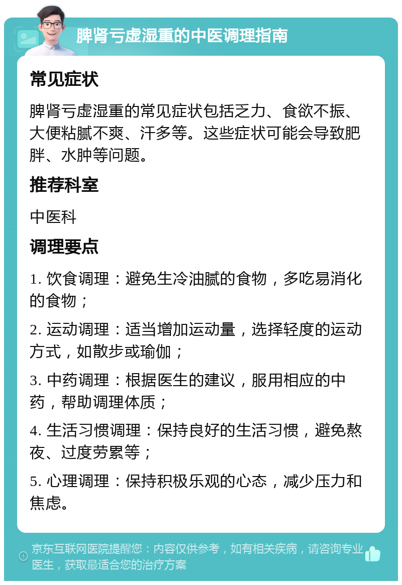 脾肾亏虚湿重的中医调理指南 常见症状 脾肾亏虚湿重的常见症状包括乏力、食欲不振、大便粘腻不爽、汗多等。这些症状可能会导致肥胖、水肿等问题。 推荐科室 中医科 调理要点 1. 饮食调理：避免生冷油腻的食物，多吃易消化的食物； 2. 运动调理：适当增加运动量，选择轻度的运动方式，如散步或瑜伽； 3. 中药调理：根据医生的建议，服用相应的中药，帮助调理体质； 4. 生活习惯调理：保持良好的生活习惯，避免熬夜、过度劳累等； 5. 心理调理：保持积极乐观的心态，减少压力和焦虑。