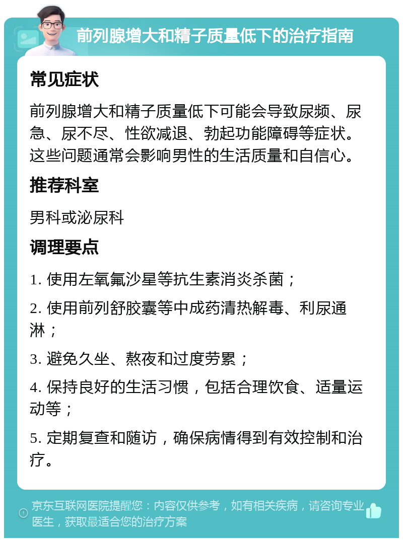 前列腺增大和精子质量低下的治疗指南 常见症状 前列腺增大和精子质量低下可能会导致尿频、尿急、尿不尽、性欲减退、勃起功能障碍等症状。这些问题通常会影响男性的生活质量和自信心。 推荐科室 男科或泌尿科 调理要点 1. 使用左氧氟沙星等抗生素消炎杀菌； 2. 使用前列舒胶囊等中成药清热解毒、利尿通淋； 3. 避免久坐、熬夜和过度劳累； 4. 保持良好的生活习惯，包括合理饮食、适量运动等； 5. 定期复查和随访，确保病情得到有效控制和治疗。