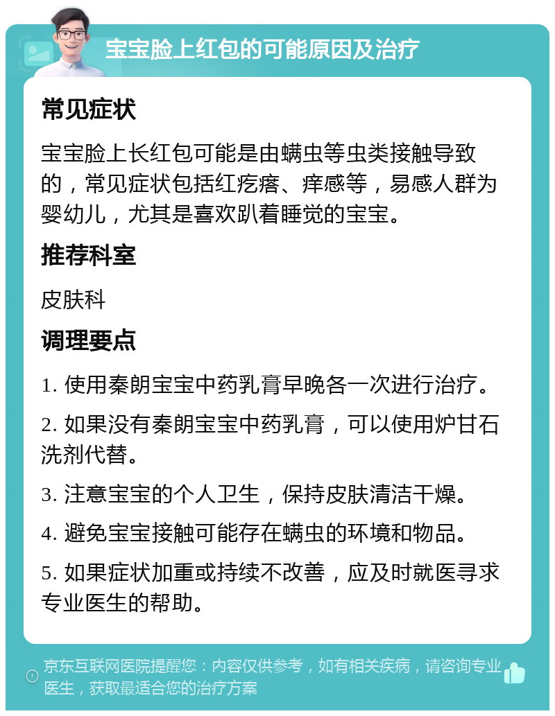 宝宝脸上红包的可能原因及治疗 常见症状 宝宝脸上长红包可能是由螨虫等虫类接触导致的，常见症状包括红疙瘩、痒感等，易感人群为婴幼儿，尤其是喜欢趴着睡觉的宝宝。 推荐科室 皮肤科 调理要点 1. 使用秦朗宝宝中药乳膏早晚各一次进行治疗。 2. 如果没有秦朗宝宝中药乳膏，可以使用炉甘石洗剂代替。 3. 注意宝宝的个人卫生，保持皮肤清洁干燥。 4. 避免宝宝接触可能存在螨虫的环境和物品。 5. 如果症状加重或持续不改善，应及时就医寻求专业医生的帮助。