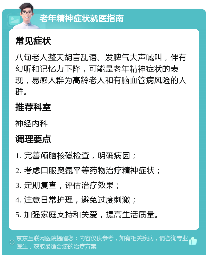 老年精神症状就医指南 常见症状 八旬老人整天胡言乱语、发脾气大声喊叫，伴有幻听和记忆力下降，可能是老年精神症状的表现，易感人群为高龄老人和有脑血管病风险的人群。 推荐科室 神经内科 调理要点 1. 完善颅脑核磁检查，明确病因； 2. 考虑口服奥氮平等药物治疗精神症状； 3. 定期复查，评估治疗效果； 4. 注意日常护理，避免过度刺激； 5. 加强家庭支持和关爱，提高生活质量。