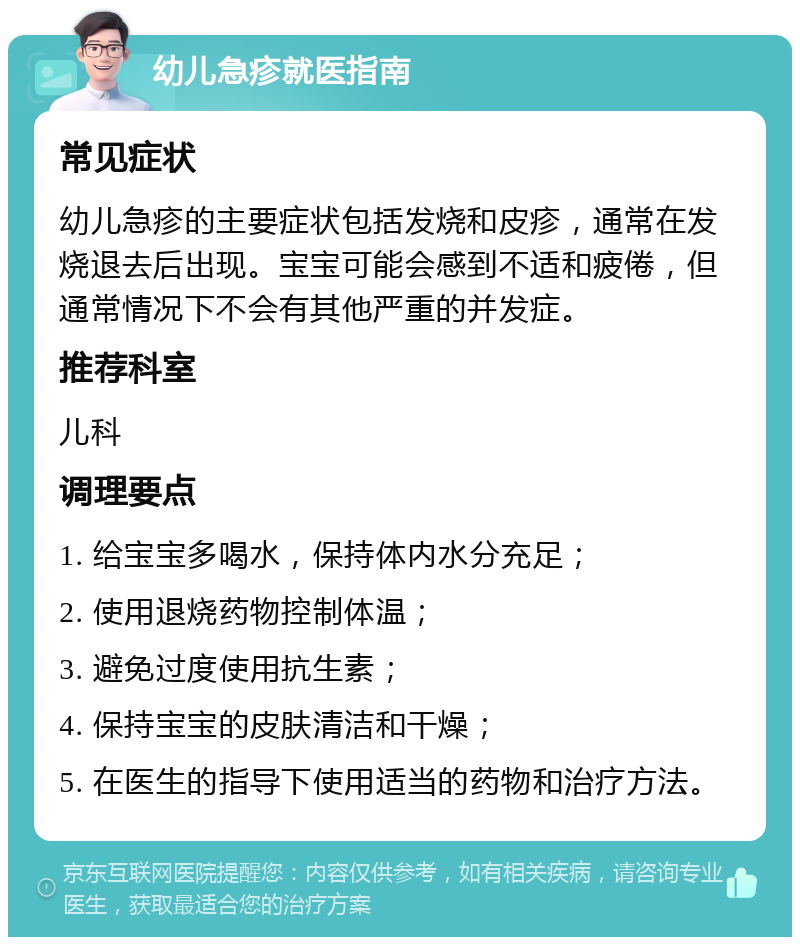 幼儿急疹就医指南 常见症状 幼儿急疹的主要症状包括发烧和皮疹，通常在发烧退去后出现。宝宝可能会感到不适和疲倦，但通常情况下不会有其他严重的并发症。 推荐科室 儿科 调理要点 1. 给宝宝多喝水，保持体内水分充足； 2. 使用退烧药物控制体温； 3. 避免过度使用抗生素； 4. 保持宝宝的皮肤清洁和干燥； 5. 在医生的指导下使用适当的药物和治疗方法。