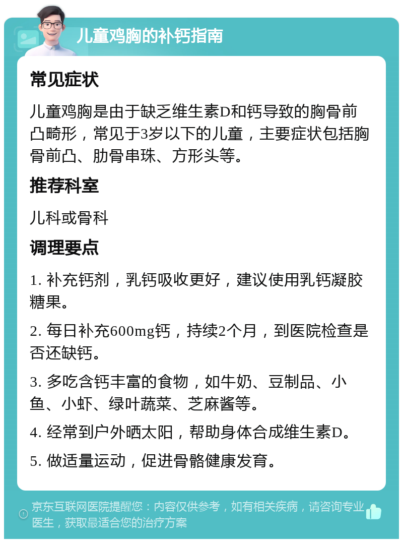 儿童鸡胸的补钙指南 常见症状 儿童鸡胸是由于缺乏维生素D和钙导致的胸骨前凸畸形，常见于3岁以下的儿童，主要症状包括胸骨前凸、肋骨串珠、方形头等。 推荐科室 儿科或骨科 调理要点 1. 补充钙剂，乳钙吸收更好，建议使用乳钙凝胶糖果。 2. 每日补充600mg钙，持续2个月，到医院检查是否还缺钙。 3. 多吃含钙丰富的食物，如牛奶、豆制品、小鱼、小虾、绿叶蔬菜、芝麻酱等。 4. 经常到户外晒太阳，帮助身体合成维生素D。 5. 做适量运动，促进骨骼健康发育。