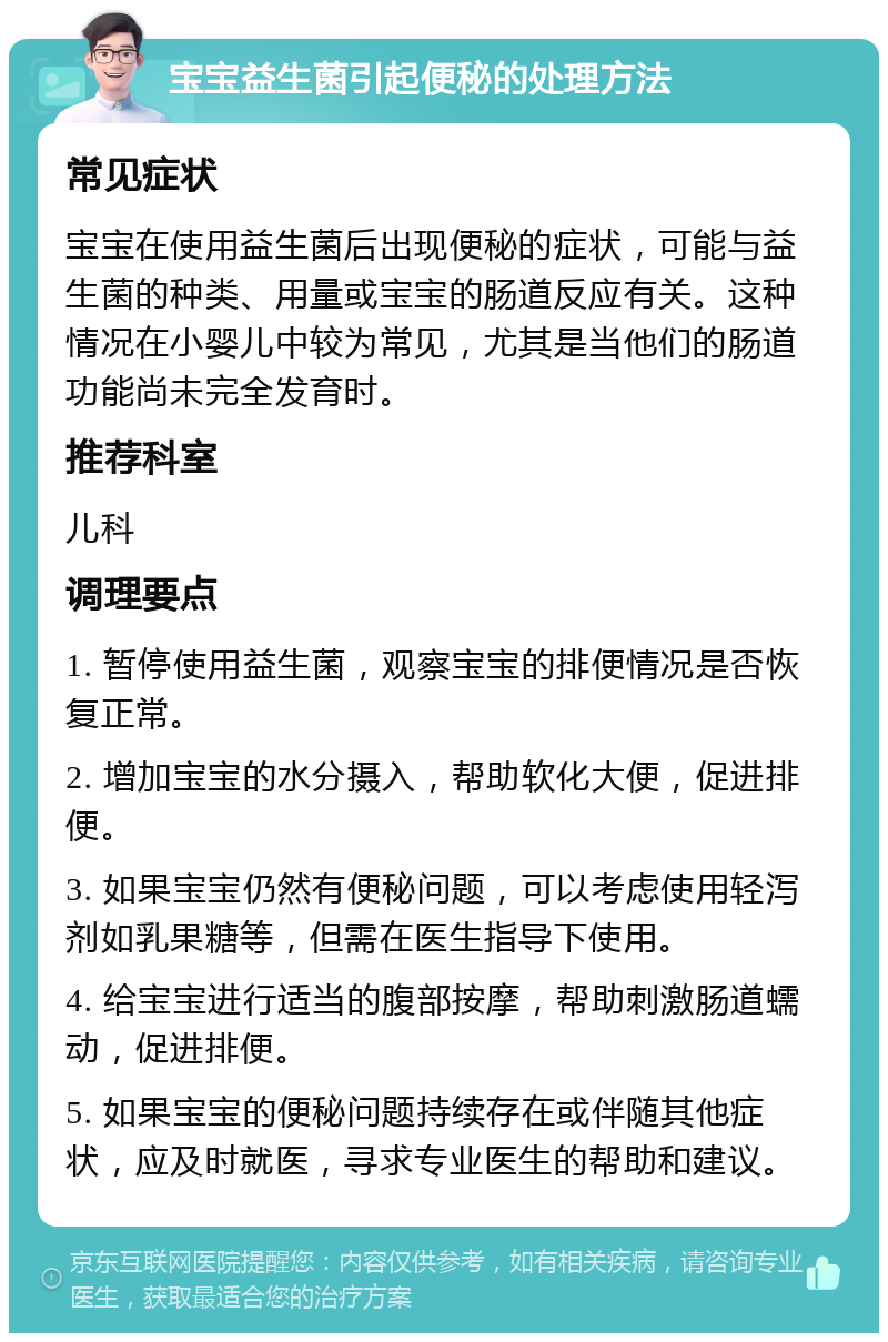 宝宝益生菌引起便秘的处理方法 常见症状 宝宝在使用益生菌后出现便秘的症状，可能与益生菌的种类、用量或宝宝的肠道反应有关。这种情况在小婴儿中较为常见，尤其是当他们的肠道功能尚未完全发育时。 推荐科室 儿科 调理要点 1. 暂停使用益生菌，观察宝宝的排便情况是否恢复正常。 2. 增加宝宝的水分摄入，帮助软化大便，促进排便。 3. 如果宝宝仍然有便秘问题，可以考虑使用轻泻剂如乳果糖等，但需在医生指导下使用。 4. 给宝宝进行适当的腹部按摩，帮助刺激肠道蠕动，促进排便。 5. 如果宝宝的便秘问题持续存在或伴随其他症状，应及时就医，寻求专业医生的帮助和建议。