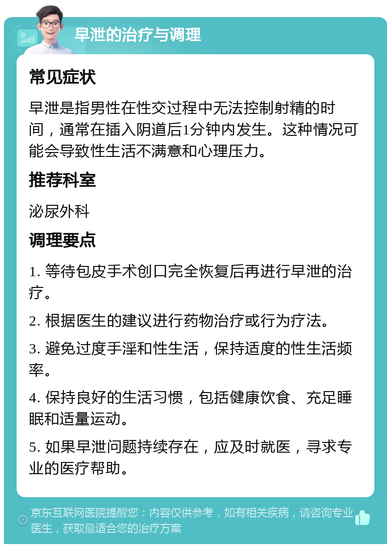 早泄的治疗与调理 常见症状 早泄是指男性在性交过程中无法控制射精的时间，通常在插入阴道后1分钟内发生。这种情况可能会导致性生活不满意和心理压力。 推荐科室 泌尿外科 调理要点 1. 等待包皮手术创口完全恢复后再进行早泄的治疗。 2. 根据医生的建议进行药物治疗或行为疗法。 3. 避免过度手淫和性生活，保持适度的性生活频率。 4. 保持良好的生活习惯，包括健康饮食、充足睡眠和适量运动。 5. 如果早泄问题持续存在，应及时就医，寻求专业的医疗帮助。