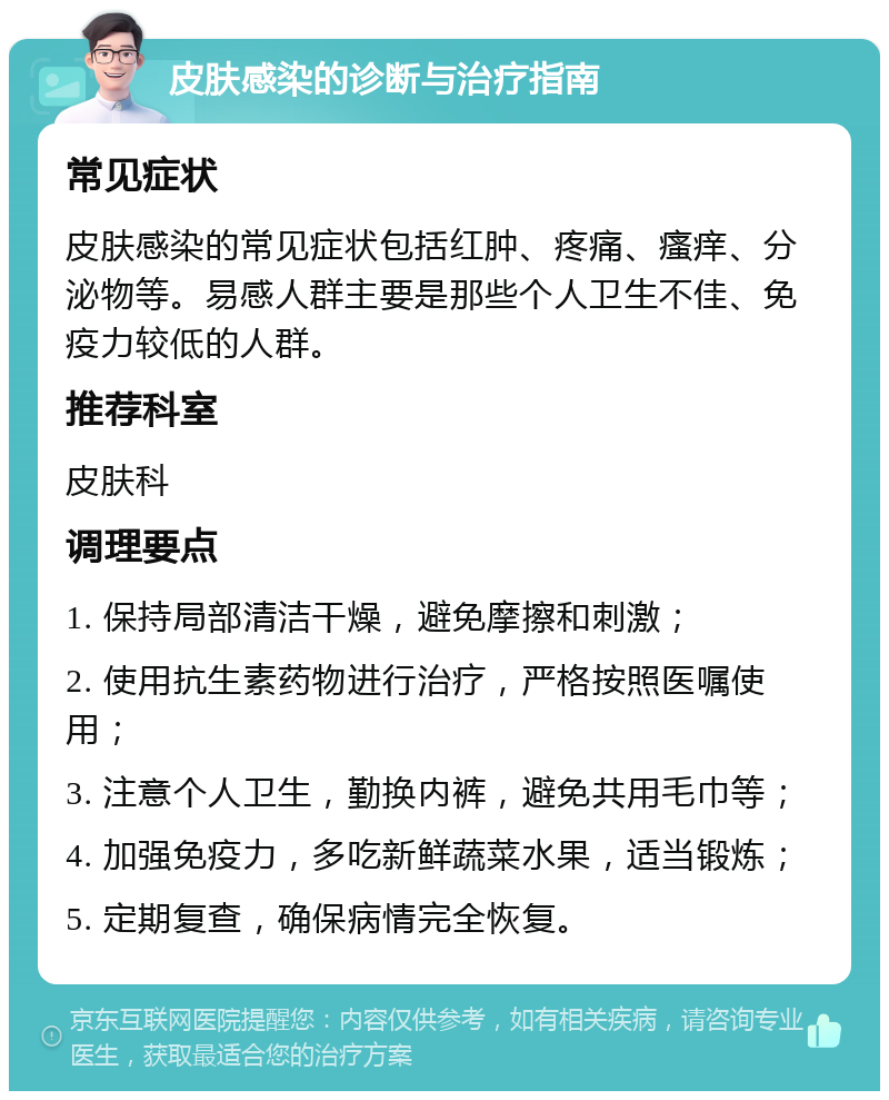 皮肤感染的诊断与治疗指南 常见症状 皮肤感染的常见症状包括红肿、疼痛、瘙痒、分泌物等。易感人群主要是那些个人卫生不佳、免疫力较低的人群。 推荐科室 皮肤科 调理要点 1. 保持局部清洁干燥，避免摩擦和刺激； 2. 使用抗生素药物进行治疗，严格按照医嘱使用； 3. 注意个人卫生，勤换内裤，避免共用毛巾等； 4. 加强免疫力，多吃新鲜蔬菜水果，适当锻炼； 5. 定期复查，确保病情完全恢复。