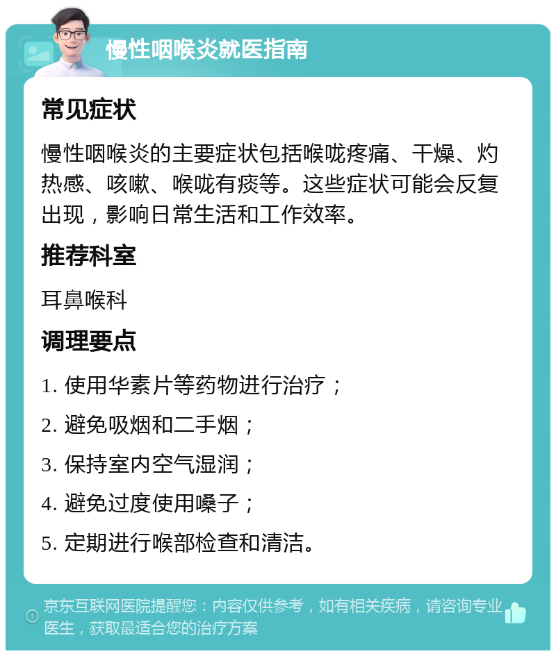 慢性咽喉炎就医指南 常见症状 慢性咽喉炎的主要症状包括喉咙疼痛、干燥、灼热感、咳嗽、喉咙有痰等。这些症状可能会反复出现，影响日常生活和工作效率。 推荐科室 耳鼻喉科 调理要点 1. 使用华素片等药物进行治疗； 2. 避免吸烟和二手烟； 3. 保持室内空气湿润； 4. 避免过度使用嗓子； 5. 定期进行喉部检查和清洁。