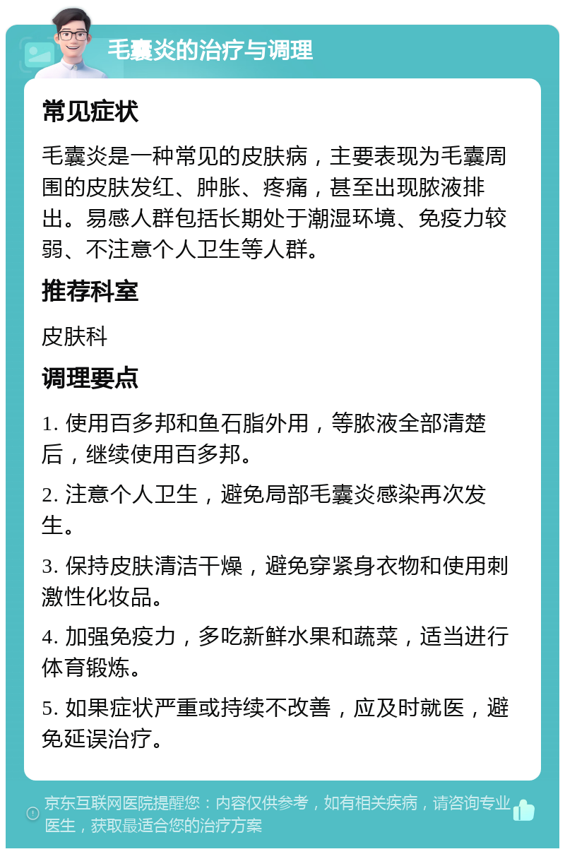 毛囊炎的治疗与调理 常见症状 毛囊炎是一种常见的皮肤病，主要表现为毛囊周围的皮肤发红、肿胀、疼痛，甚至出现脓液排出。易感人群包括长期处于潮湿环境、免疫力较弱、不注意个人卫生等人群。 推荐科室 皮肤科 调理要点 1. 使用百多邦和鱼石脂外用，等脓液全部清楚后，继续使用百多邦。 2. 注意个人卫生，避免局部毛囊炎感染再次发生。 3. 保持皮肤清洁干燥，避免穿紧身衣物和使用刺激性化妆品。 4. 加强免疫力，多吃新鲜水果和蔬菜，适当进行体育锻炼。 5. 如果症状严重或持续不改善，应及时就医，避免延误治疗。