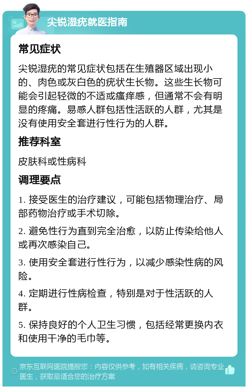 尖锐湿疣就医指南 常见症状 尖锐湿疣的常见症状包括在生殖器区域出现小的、肉色或灰白色的疣状生长物。这些生长物可能会引起轻微的不适或瘙痒感，但通常不会有明显的疼痛。易感人群包括性活跃的人群，尤其是没有使用安全套进行性行为的人群。 推荐科室 皮肤科或性病科 调理要点 1. 接受医生的治疗建议，可能包括物理治疗、局部药物治疗或手术切除。 2. 避免性行为直到完全治愈，以防止传染给他人或再次感染自己。 3. 使用安全套进行性行为，以减少感染性病的风险。 4. 定期进行性病检查，特别是对于性活跃的人群。 5. 保持良好的个人卫生习惯，包括经常更换内衣和使用干净的毛巾等。