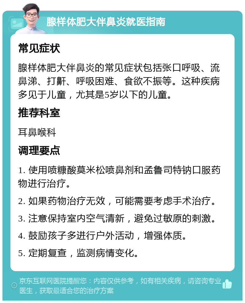 腺样体肥大伴鼻炎就医指南 常见症状 腺样体肥大伴鼻炎的常见症状包括张口呼吸、流鼻涕、打鼾、呼吸困难、食欲不振等。这种疾病多见于儿童，尤其是5岁以下的儿童。 推荐科室 耳鼻喉科 调理要点 1. 使用喷糠酸莫米松喷鼻剂和孟鲁司特钠口服药物进行治疗。 2. 如果药物治疗无效，可能需要考虑手术治疗。 3. 注意保持室内空气清新，避免过敏原的刺激。 4. 鼓励孩子多进行户外活动，增强体质。 5. 定期复查，监测病情变化。