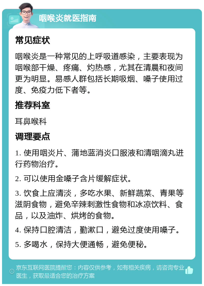 咽喉炎就医指南 常见症状 咽喉炎是一种常见的上呼吸道感染，主要表现为咽喉部干燥、疼痛、灼热感，尤其在清晨和夜间更为明显。易感人群包括长期吸烟、嗓子使用过度、免疫力低下者等。 推荐科室 耳鼻喉科 调理要点 1. 使用咽炎片、蒲地蓝消炎口服液和清咽滴丸进行药物治疗。 2. 可以使用金嗓子含片缓解症状。 3. 饮食上应清淡，多吃水果、新鲜蔬菜、青果等滋阴食物，避免辛辣刺激性食物和冰凉饮料、食品，以及油炸、烘烤的食物。 4. 保持口腔清洁，勤漱口，避免过度使用嗓子。 5. 多喝水，保持大便通畅，避免便秘。