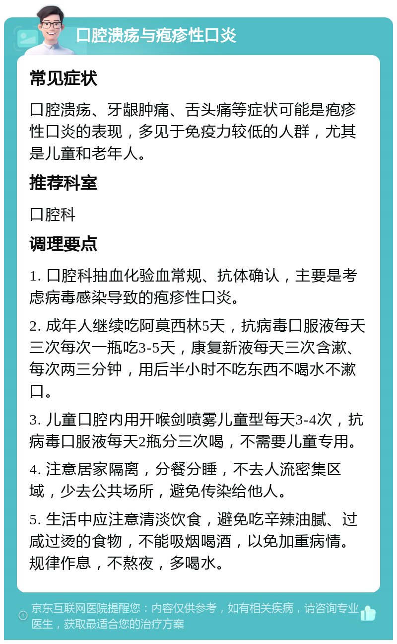 口腔溃疡与疱疹性口炎 常见症状 口腔溃疡、牙龈肿痛、舌头痛等症状可能是疱疹性口炎的表现，多见于免疫力较低的人群，尤其是儿童和老年人。 推荐科室 口腔科 调理要点 1. 口腔科抽血化验血常规、抗体确认，主要是考虑病毒感染导致的疱疹性口炎。 2. 成年人继续吃阿莫西林5天，抗病毒口服液每天三次每次一瓶吃3-5天，康复新液每天三次含漱、每次两三分钟，用后半小时不吃东西不喝水不漱口。 3. 儿童口腔内用开喉剑喷雾儿童型每天3-4次，抗病毒口服液每天2瓶分三次喝，不需要儿童专用。 4. 注意居家隔离，分餐分睡，不去人流密集区域，少去公共场所，避免传染给他人。 5. 生活中应注意清淡饮食，避免吃辛辣油腻、过咸过烫的食物，不能吸烟喝酒，以免加重病情。规律作息，不熬夜，多喝水。