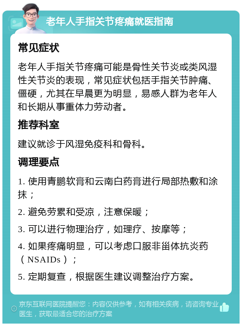 老年人手指关节疼痛就医指南 常见症状 老年人手指关节疼痛可能是骨性关节炎或类风湿性关节炎的表现，常见症状包括手指关节肿痛、僵硬，尤其在早晨更为明显，易感人群为老年人和长期从事重体力劳动者。 推荐科室 建议就诊于风湿免疫科和骨科。 调理要点 1. 使用青鹏软膏和云南白药膏进行局部热敷和涂抹； 2. 避免劳累和受凉，注意保暖； 3. 可以进行物理治疗，如理疗、按摩等； 4. 如果疼痛明显，可以考虑口服非甾体抗炎药（NSAIDs）； 5. 定期复查，根据医生建议调整治疗方案。