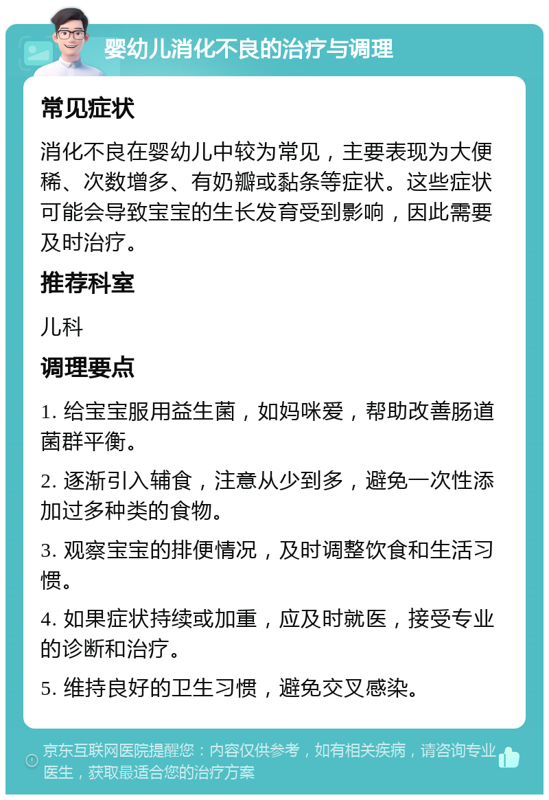 婴幼儿消化不良的治疗与调理 常见症状 消化不良在婴幼儿中较为常见，主要表现为大便稀、次数增多、有奶瓣或黏条等症状。这些症状可能会导致宝宝的生长发育受到影响，因此需要及时治疗。 推荐科室 儿科 调理要点 1. 给宝宝服用益生菌，如妈咪爱，帮助改善肠道菌群平衡。 2. 逐渐引入辅食，注意从少到多，避免一次性添加过多种类的食物。 3. 观察宝宝的排便情况，及时调整饮食和生活习惯。 4. 如果症状持续或加重，应及时就医，接受专业的诊断和治疗。 5. 维持良好的卫生习惯，避免交叉感染。