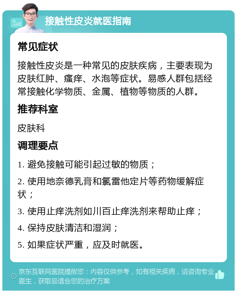 接触性皮炎就医指南 常见症状 接触性皮炎是一种常见的皮肤疾病，主要表现为皮肤红肿、瘙痒、水泡等症状。易感人群包括经常接触化学物质、金属、植物等物质的人群。 推荐科室 皮肤科 调理要点 1. 避免接触可能引起过敏的物质； 2. 使用地奈德乳膏和氯雷他定片等药物缓解症状； 3. 使用止痒洗剂如川百止痒洗剂来帮助止痒； 4. 保持皮肤清洁和湿润； 5. 如果症状严重，应及时就医。