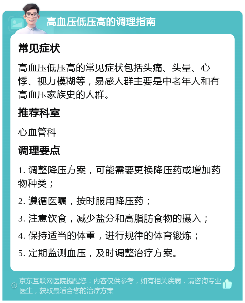 高血压低压高的调理指南 常见症状 高血压低压高的常见症状包括头痛、头晕、心悸、视力模糊等，易感人群主要是中老年人和有高血压家族史的人群。 推荐科室 心血管科 调理要点 1. 调整降压方案，可能需要更换降压药或增加药物种类； 2. 遵循医嘱，按时服用降压药； 3. 注意饮食，减少盐分和高脂肪食物的摄入； 4. 保持适当的体重，进行规律的体育锻炼； 5. 定期监测血压，及时调整治疗方案。