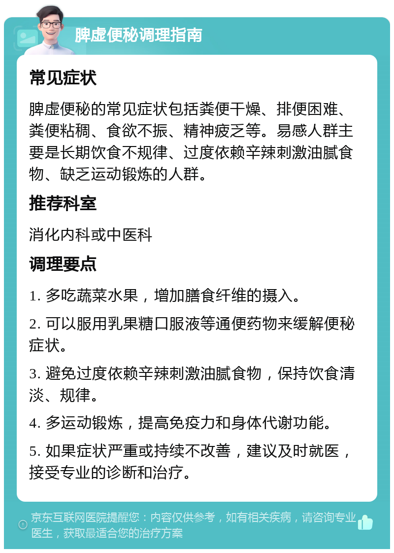 脾虚便秘调理指南 常见症状 脾虚便秘的常见症状包括粪便干燥、排便困难、粪便粘稠、食欲不振、精神疲乏等。易感人群主要是长期饮食不规律、过度依赖辛辣刺激油腻食物、缺乏运动锻炼的人群。 推荐科室 消化内科或中医科 调理要点 1. 多吃蔬菜水果，增加膳食纤维的摄入。 2. 可以服用乳果糖口服液等通便药物来缓解便秘症状。 3. 避免过度依赖辛辣刺激油腻食物，保持饮食清淡、规律。 4. 多运动锻炼，提高免疫力和身体代谢功能。 5. 如果症状严重或持续不改善，建议及时就医，接受专业的诊断和治疗。