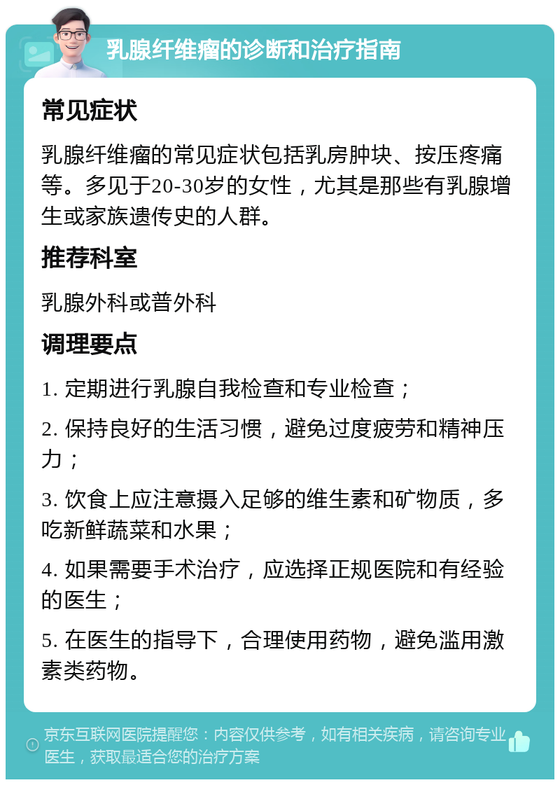 乳腺纤维瘤的诊断和治疗指南 常见症状 乳腺纤维瘤的常见症状包括乳房肿块、按压疼痛等。多见于20-30岁的女性，尤其是那些有乳腺增生或家族遗传史的人群。 推荐科室 乳腺外科或普外科 调理要点 1. 定期进行乳腺自我检查和专业检查； 2. 保持良好的生活习惯，避免过度疲劳和精神压力； 3. 饮食上应注意摄入足够的维生素和矿物质，多吃新鲜蔬菜和水果； 4. 如果需要手术治疗，应选择正规医院和有经验的医生； 5. 在医生的指导下，合理使用药物，避免滥用激素类药物。