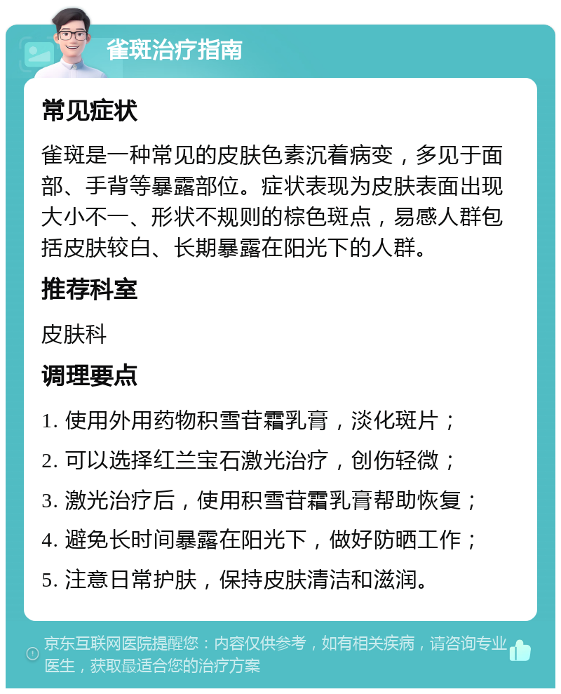 雀斑治疗指南 常见症状 雀斑是一种常见的皮肤色素沉着病变，多见于面部、手背等暴露部位。症状表现为皮肤表面出现大小不一、形状不规则的棕色斑点，易感人群包括皮肤较白、长期暴露在阳光下的人群。 推荐科室 皮肤科 调理要点 1. 使用外用药物积雪苷霜乳膏，淡化斑片； 2. 可以选择红兰宝石激光治疗，创伤轻微； 3. 激光治疗后，使用积雪苷霜乳膏帮助恢复； 4. 避免长时间暴露在阳光下，做好防晒工作； 5. 注意日常护肤，保持皮肤清洁和滋润。