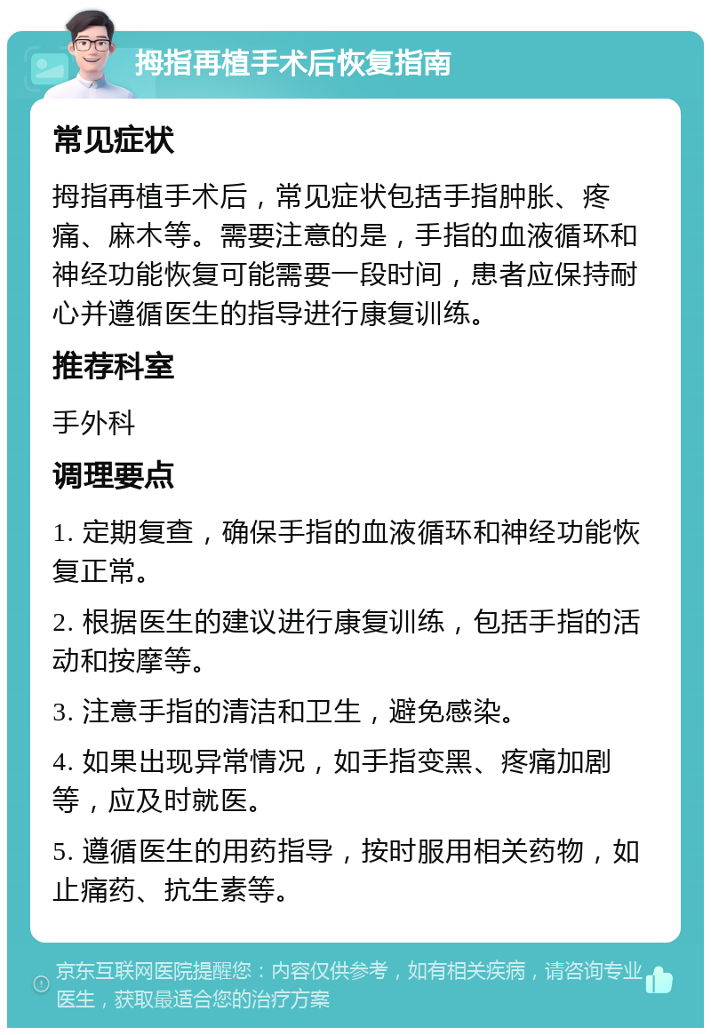 拇指再植手术后恢复指南 常见症状 拇指再植手术后，常见症状包括手指肿胀、疼痛、麻木等。需要注意的是，手指的血液循环和神经功能恢复可能需要一段时间，患者应保持耐心并遵循医生的指导进行康复训练。 推荐科室 手外科 调理要点 1. 定期复查，确保手指的血液循环和神经功能恢复正常。 2. 根据医生的建议进行康复训练，包括手指的活动和按摩等。 3. 注意手指的清洁和卫生，避免感染。 4. 如果出现异常情况，如手指变黑、疼痛加剧等，应及时就医。 5. 遵循医生的用药指导，按时服用相关药物，如止痛药、抗生素等。