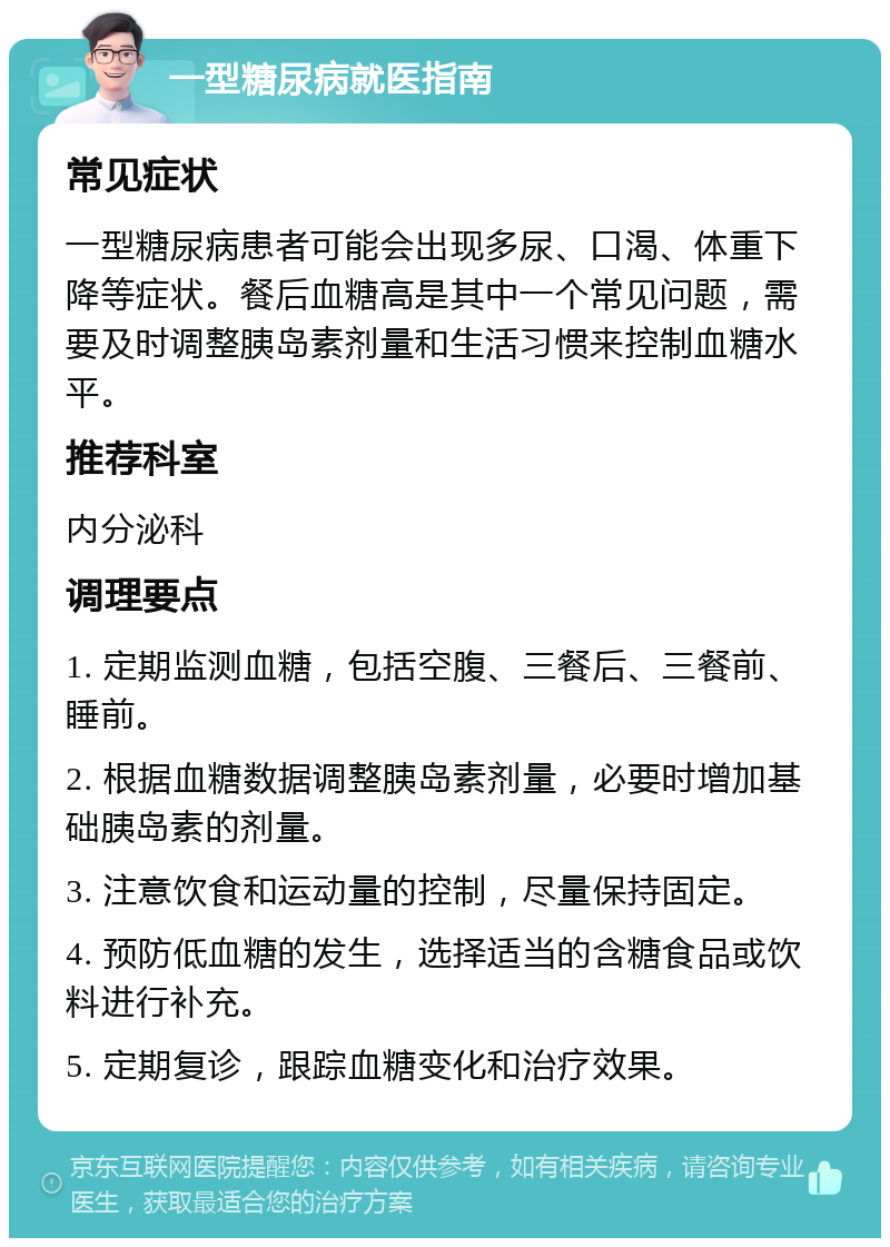 一型糖尿病就医指南 常见症状 一型糖尿病患者可能会出现多尿、口渴、体重下降等症状。餐后血糖高是其中一个常见问题，需要及时调整胰岛素剂量和生活习惯来控制血糖水平。 推荐科室 内分泌科 调理要点 1. 定期监测血糖，包括空腹、三餐后、三餐前、睡前。 2. 根据血糖数据调整胰岛素剂量，必要时增加基础胰岛素的剂量。 3. 注意饮食和运动量的控制，尽量保持固定。 4. 预防低血糖的发生，选择适当的含糖食品或饮料进行补充。 5. 定期复诊，跟踪血糖变化和治疗效果。