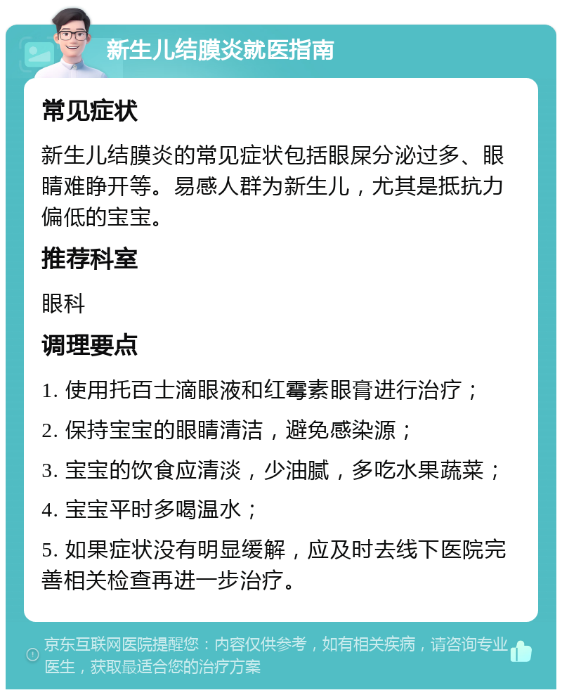 新生儿结膜炎就医指南 常见症状 新生儿结膜炎的常见症状包括眼屎分泌过多、眼睛难睁开等。易感人群为新生儿，尤其是抵抗力偏低的宝宝。 推荐科室 眼科 调理要点 1. 使用托百士滴眼液和红霉素眼膏进行治疗； 2. 保持宝宝的眼睛清洁，避免感染源； 3. 宝宝的饮食应清淡，少油腻，多吃水果蔬菜； 4. 宝宝平时多喝温水； 5. 如果症状没有明显缓解，应及时去线下医院完善相关检查再进一步治疗。