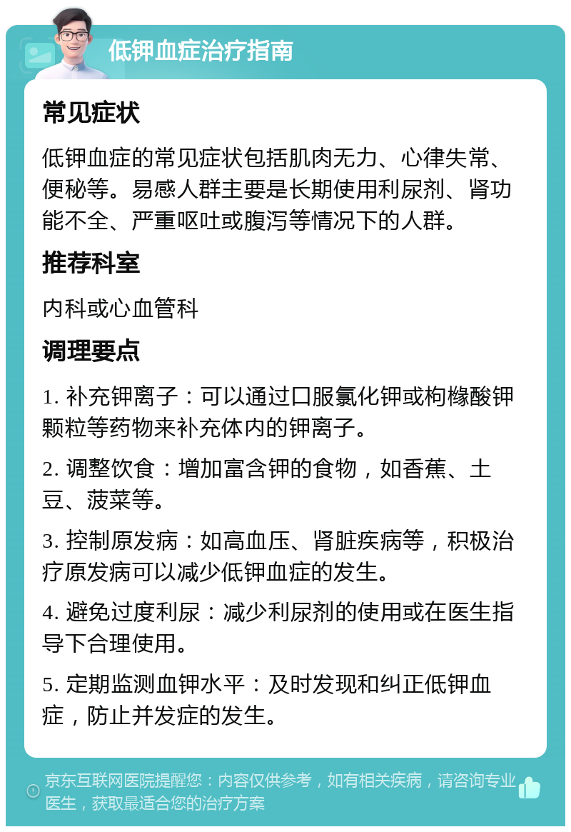 低钾血症治疗指南 常见症状 低钾血症的常见症状包括肌肉无力、心律失常、便秘等。易感人群主要是长期使用利尿剂、肾功能不全、严重呕吐或腹泻等情况下的人群。 推荐科室 内科或心血管科 调理要点 1. 补充钾离子：可以通过口服氯化钾或枸橼酸钾颗粒等药物来补充体内的钾离子。 2. 调整饮食：增加富含钾的食物，如香蕉、土豆、菠菜等。 3. 控制原发病：如高血压、肾脏疾病等，积极治疗原发病可以减少低钾血症的发生。 4. 避免过度利尿：减少利尿剂的使用或在医生指导下合理使用。 5. 定期监测血钾水平：及时发现和纠正低钾血症，防止并发症的发生。