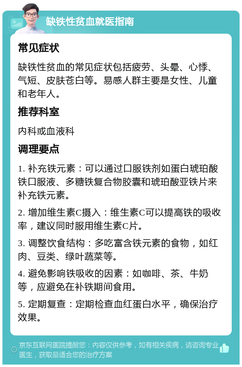 缺铁性贫血就医指南 常见症状 缺铁性贫血的常见症状包括疲劳、头晕、心悸、气短、皮肤苍白等。易感人群主要是女性、儿童和老年人。 推荐科室 内科或血液科 调理要点 1. 补充铁元素：可以通过口服铁剂如蛋白琥珀酸铁口服液、多糖铁复合物胶囊和琥珀酸亚铁片来补充铁元素。 2. 增加维生素C摄入：维生素C可以提高铁的吸收率，建议同时服用维生素C片。 3. 调整饮食结构：多吃富含铁元素的食物，如红肉、豆类、绿叶蔬菜等。 4. 避免影响铁吸收的因素：如咖啡、茶、牛奶等，应避免在补铁期间食用。 5. 定期复查：定期检查血红蛋白水平，确保治疗效果。