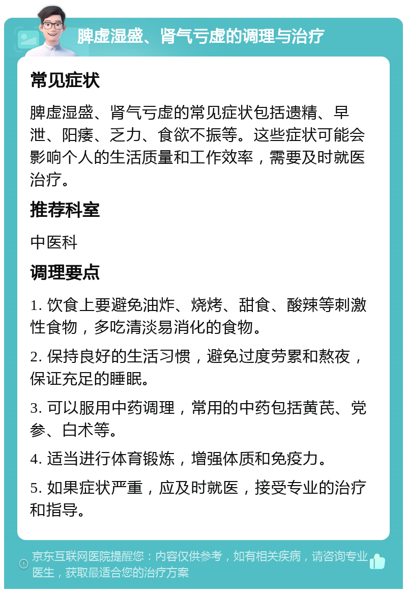 脾虚湿盛、肾气亏虚的调理与治疗 常见症状 脾虚湿盛、肾气亏虚的常见症状包括遗精、早泄、阳痿、乏力、食欲不振等。这些症状可能会影响个人的生活质量和工作效率，需要及时就医治疗。 推荐科室 中医科 调理要点 1. 饮食上要避免油炸、烧烤、甜食、酸辣等刺激性食物，多吃清淡易消化的食物。 2. 保持良好的生活习惯，避免过度劳累和熬夜，保证充足的睡眠。 3. 可以服用中药调理，常用的中药包括黄芪、党参、白术等。 4. 适当进行体育锻炼，增强体质和免疫力。 5. 如果症状严重，应及时就医，接受专业的治疗和指导。