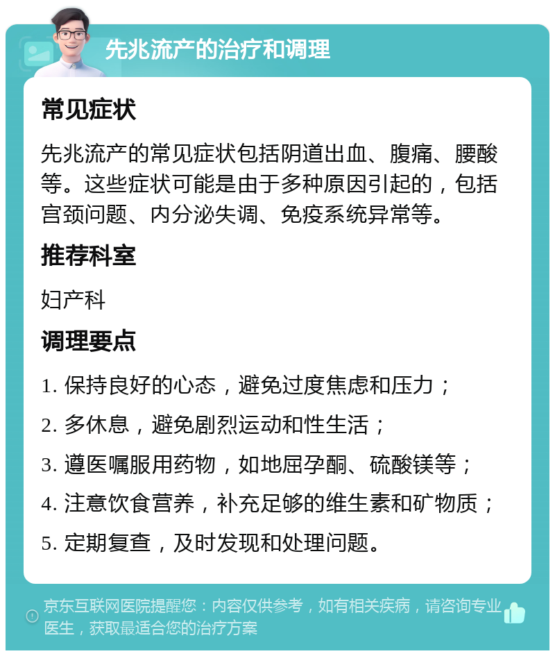 先兆流产的治疗和调理 常见症状 先兆流产的常见症状包括阴道出血、腹痛、腰酸等。这些症状可能是由于多种原因引起的，包括宫颈问题、内分泌失调、免疫系统异常等。 推荐科室 妇产科 调理要点 1. 保持良好的心态，避免过度焦虑和压力； 2. 多休息，避免剧烈运动和性生活； 3. 遵医嘱服用药物，如地屈孕酮、硫酸镁等； 4. 注意饮食营养，补充足够的维生素和矿物质； 5. 定期复查，及时发现和处理问题。