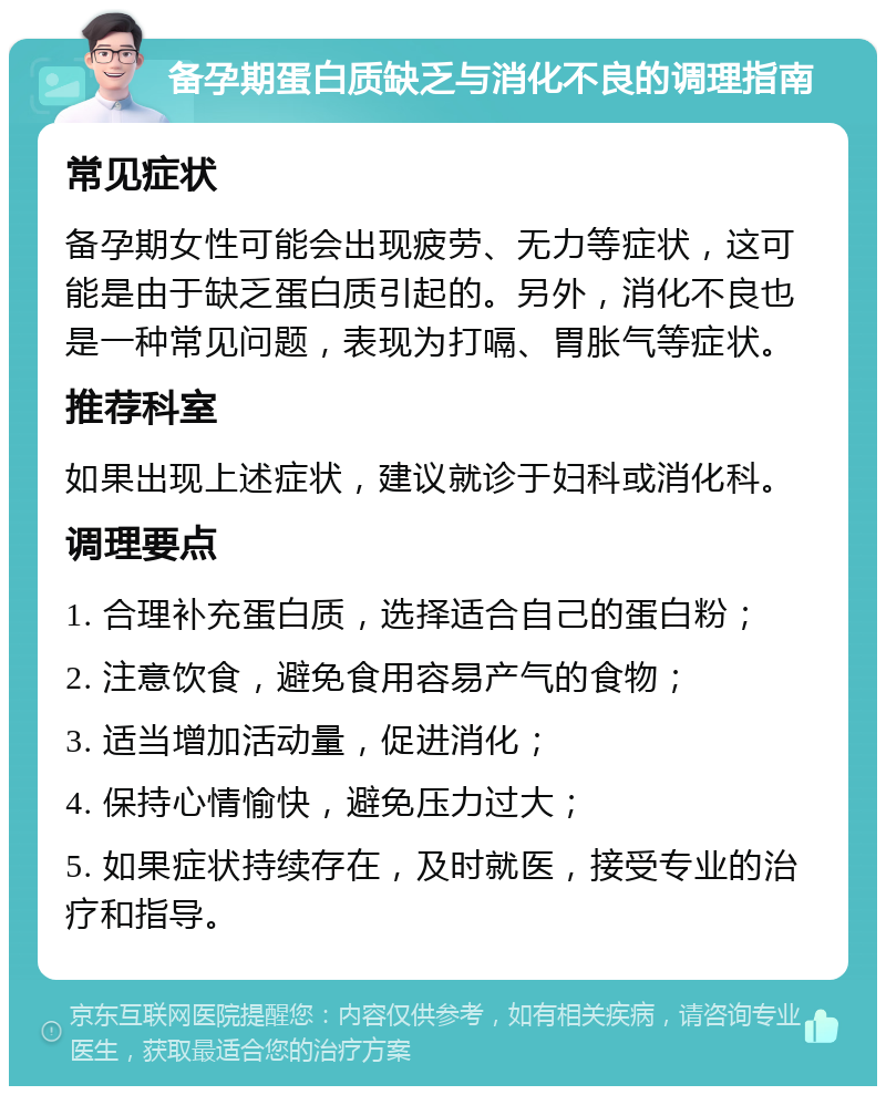 备孕期蛋白质缺乏与消化不良的调理指南 常见症状 备孕期女性可能会出现疲劳、无力等症状，这可能是由于缺乏蛋白质引起的。另外，消化不良也是一种常见问题，表现为打嗝、胃胀气等症状。 推荐科室 如果出现上述症状，建议就诊于妇科或消化科。 调理要点 1. 合理补充蛋白质，选择适合自己的蛋白粉； 2. 注意饮食，避免食用容易产气的食物； 3. 适当增加活动量，促进消化； 4. 保持心情愉快，避免压力过大； 5. 如果症状持续存在，及时就医，接受专业的治疗和指导。