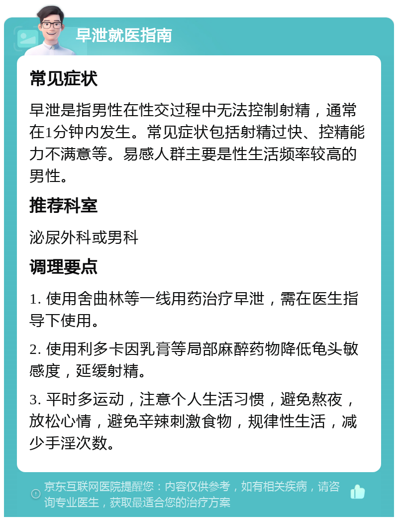 早泄就医指南 常见症状 早泄是指男性在性交过程中无法控制射精，通常在1分钟内发生。常见症状包括射精过快、控精能力不满意等。易感人群主要是性生活频率较高的男性。 推荐科室 泌尿外科或男科 调理要点 1. 使用舍曲林等一线用药治疗早泄，需在医生指导下使用。 2. 使用利多卡因乳膏等局部麻醉药物降低龟头敏感度，延缓射精。 3. 平时多运动，注意个人生活习惯，避免熬夜，放松心情，避免辛辣刺激食物，规律性生活，减少手淫次数。