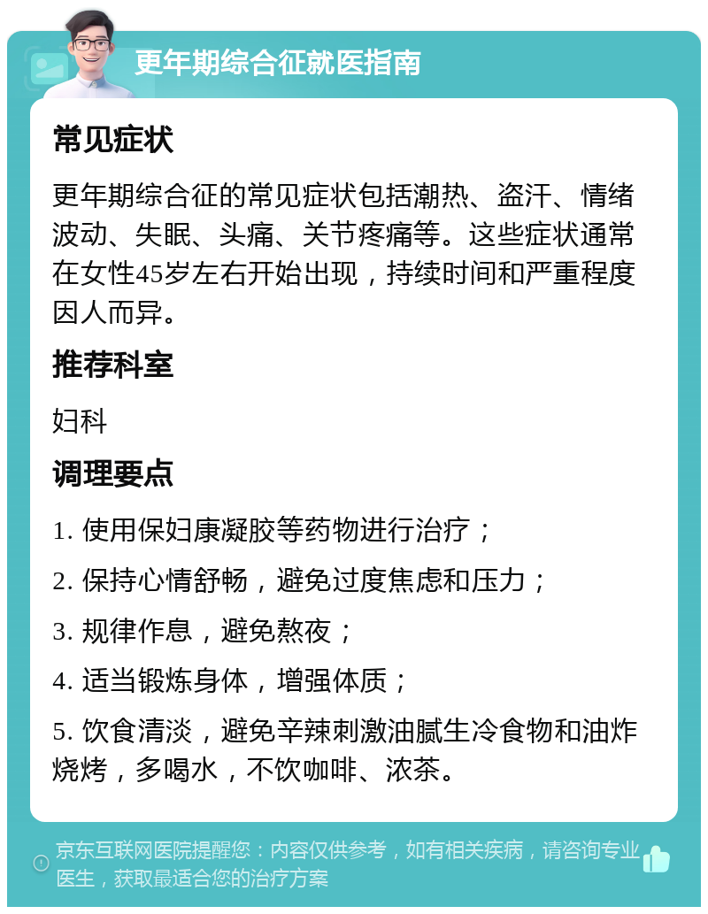 更年期综合征就医指南 常见症状 更年期综合征的常见症状包括潮热、盗汗、情绪波动、失眠、头痛、关节疼痛等。这些症状通常在女性45岁左右开始出现，持续时间和严重程度因人而异。 推荐科室 妇科 调理要点 1. 使用保妇康凝胶等药物进行治疗； 2. 保持心情舒畅，避免过度焦虑和压力； 3. 规律作息，避免熬夜； 4. 适当锻炼身体，增强体质； 5. 饮食清淡，避免辛辣刺激油腻生冷食物和油炸烧烤，多喝水，不饮咖啡、浓茶。