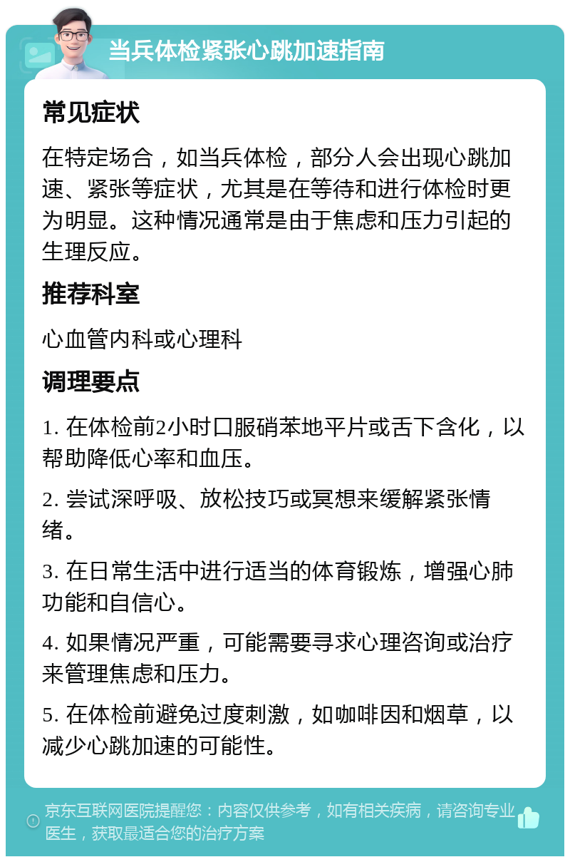 当兵体检紧张心跳加速指南 常见症状 在特定场合，如当兵体检，部分人会出现心跳加速、紧张等症状，尤其是在等待和进行体检时更为明显。这种情况通常是由于焦虑和压力引起的生理反应。 推荐科室 心血管内科或心理科 调理要点 1. 在体检前2小时口服硝苯地平片或舌下含化，以帮助降低心率和血压。 2. 尝试深呼吸、放松技巧或冥想来缓解紧张情绪。 3. 在日常生活中进行适当的体育锻炼，增强心肺功能和自信心。 4. 如果情况严重，可能需要寻求心理咨询或治疗来管理焦虑和压力。 5. 在体检前避免过度刺激，如咖啡因和烟草，以减少心跳加速的可能性。