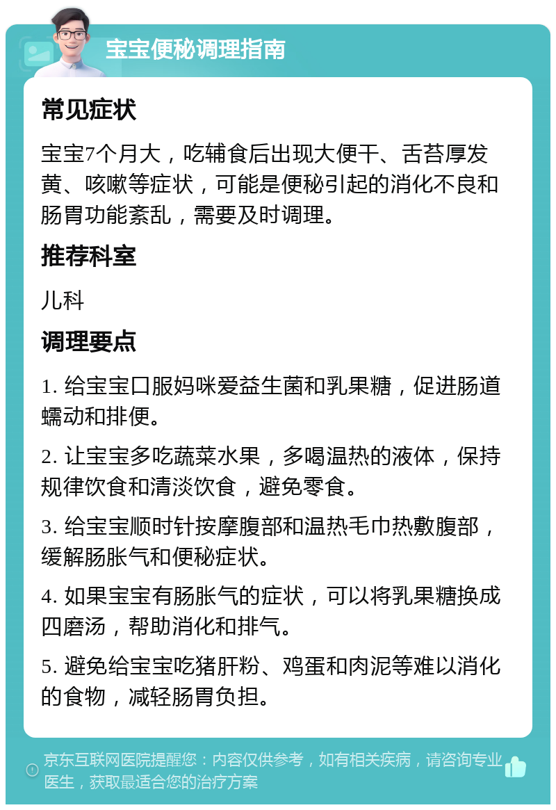 宝宝便秘调理指南 常见症状 宝宝7个月大，吃辅食后出现大便干、舌苔厚发黄、咳嗽等症状，可能是便秘引起的消化不良和肠胃功能紊乱，需要及时调理。 推荐科室 儿科 调理要点 1. 给宝宝口服妈咪爱益生菌和乳果糖，促进肠道蠕动和排便。 2. 让宝宝多吃蔬菜水果，多喝温热的液体，保持规律饮食和清淡饮食，避免零食。 3. 给宝宝顺时针按摩腹部和温热毛巾热敷腹部，缓解肠胀气和便秘症状。 4. 如果宝宝有肠胀气的症状，可以将乳果糖换成四磨汤，帮助消化和排气。 5. 避免给宝宝吃猪肝粉、鸡蛋和肉泥等难以消化的食物，减轻肠胃负担。