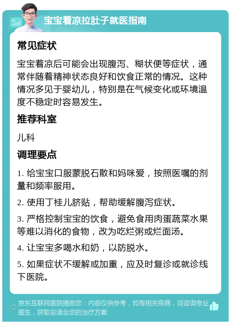 宝宝着凉拉肚子就医指南 常见症状 宝宝着凉后可能会出现腹泻、糊状便等症状，通常伴随着精神状态良好和饮食正常的情况。这种情况多见于婴幼儿，特别是在气候变化或环境温度不稳定时容易发生。 推荐科室 儿科 调理要点 1. 给宝宝口服蒙脱石散和妈咪爱，按照医嘱的剂量和频率服用。 2. 使用丁桂儿脐贴，帮助缓解腹泻症状。 3. 严格控制宝宝的饮食，避免食用肉蛋蔬菜水果等难以消化的食物，改为吃烂粥或烂面汤。 4. 让宝宝多喝水和奶，以防脱水。 5. 如果症状不缓解或加重，应及时复诊或就诊线下医院。