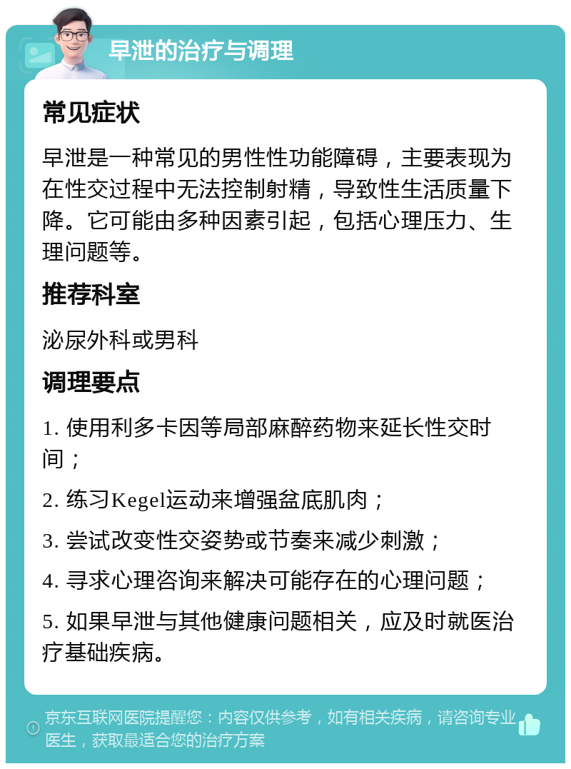 早泄的治疗与调理 常见症状 早泄是一种常见的男性性功能障碍，主要表现为在性交过程中无法控制射精，导致性生活质量下降。它可能由多种因素引起，包括心理压力、生理问题等。 推荐科室 泌尿外科或男科 调理要点 1. 使用利多卡因等局部麻醉药物来延长性交时间； 2. 练习Kegel运动来增强盆底肌肉； 3. 尝试改变性交姿势或节奏来减少刺激； 4. 寻求心理咨询来解决可能存在的心理问题； 5. 如果早泄与其他健康问题相关，应及时就医治疗基础疾病。