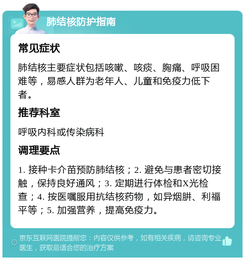 肺结核防护指南 常见症状 肺结核主要症状包括咳嗽、咳痰、胸痛、呼吸困难等，易感人群为老年人、儿童和免疫力低下者。 推荐科室 呼吸内科或传染病科 调理要点 1. 接种卡介苗预防肺结核；2. 避免与患者密切接触，保持良好通风；3. 定期进行体检和X光检查；4. 按医嘱服用抗结核药物，如异烟肼、利福平等；5. 加强营养，提高免疫力。