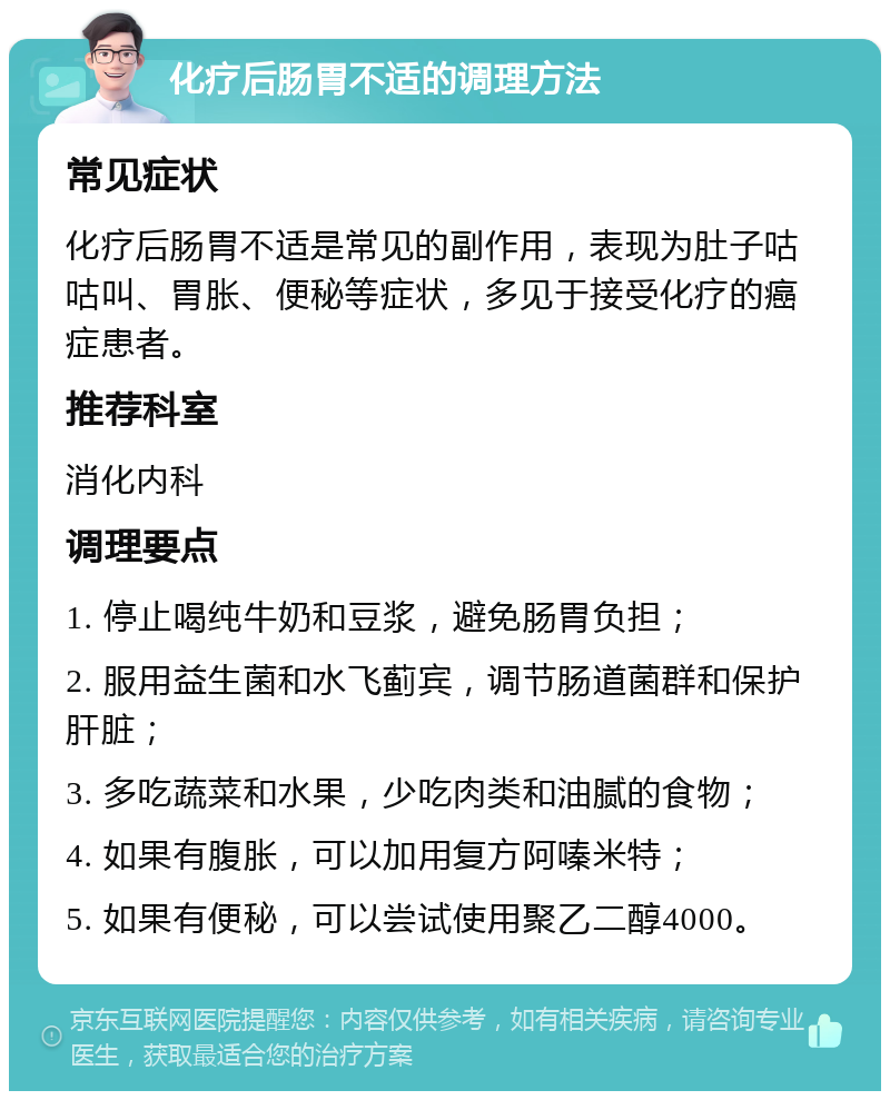 化疗后肠胃不适的调理方法 常见症状 化疗后肠胃不适是常见的副作用，表现为肚子咕咕叫、胃胀、便秘等症状，多见于接受化疗的癌症患者。 推荐科室 消化内科 调理要点 1. 停止喝纯牛奶和豆浆，避免肠胃负担； 2. 服用益生菌和水飞蓟宾，调节肠道菌群和保护肝脏； 3. 多吃蔬菜和水果，少吃肉类和油腻的食物； 4. 如果有腹胀，可以加用复方阿嗪米特； 5. 如果有便秘，可以尝试使用聚乙二醇4000。