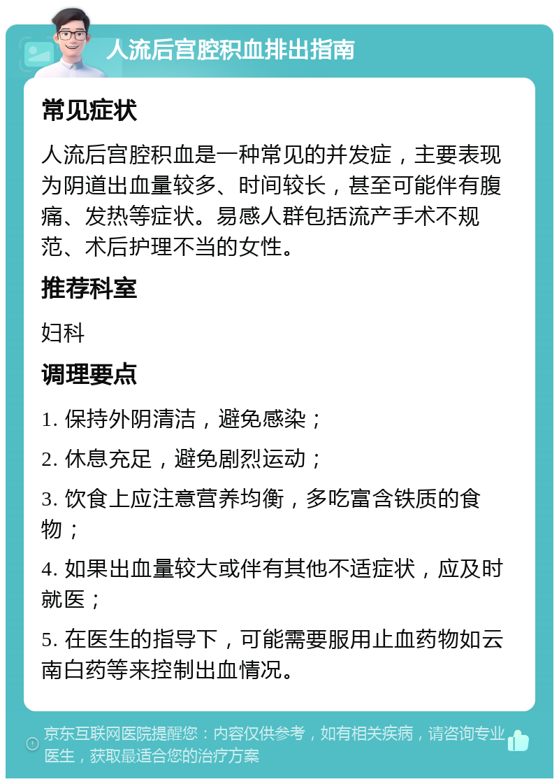 人流后宫腔积血排出指南 常见症状 人流后宫腔积血是一种常见的并发症，主要表现为阴道出血量较多、时间较长，甚至可能伴有腹痛、发热等症状。易感人群包括流产手术不规范、术后护理不当的女性。 推荐科室 妇科 调理要点 1. 保持外阴清洁，避免感染； 2. 休息充足，避免剧烈运动； 3. 饮食上应注意营养均衡，多吃富含铁质的食物； 4. 如果出血量较大或伴有其他不适症状，应及时就医； 5. 在医生的指导下，可能需要服用止血药物如云南白药等来控制出血情况。