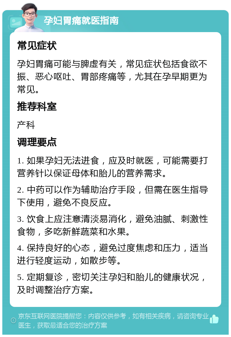 孕妇胃痛就医指南 常见症状 孕妇胃痛可能与脾虚有关，常见症状包括食欲不振、恶心呕吐、胃部疼痛等，尤其在孕早期更为常见。 推荐科室 产科 调理要点 1. 如果孕妇无法进食，应及时就医，可能需要打营养针以保证母体和胎儿的营养需求。 2. 中药可以作为辅助治疗手段，但需在医生指导下使用，避免不良反应。 3. 饮食上应注意清淡易消化，避免油腻、刺激性食物，多吃新鲜蔬菜和水果。 4. 保持良好的心态，避免过度焦虑和压力，适当进行轻度运动，如散步等。 5. 定期复诊，密切关注孕妇和胎儿的健康状况，及时调整治疗方案。