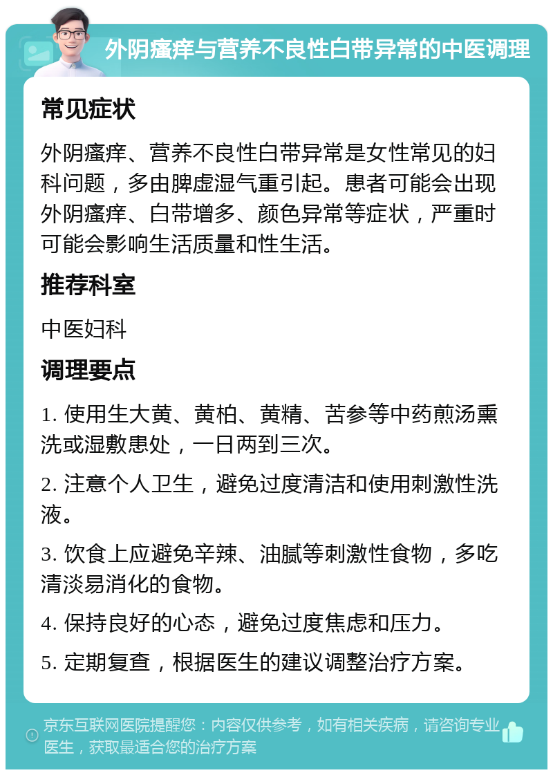 外阴瘙痒与营养不良性白带异常的中医调理 常见症状 外阴瘙痒、营养不良性白带异常是女性常见的妇科问题，多由脾虚湿气重引起。患者可能会出现外阴瘙痒、白带增多、颜色异常等症状，严重时可能会影响生活质量和性生活。 推荐科室 中医妇科 调理要点 1. 使用生大黄、黄柏、黄精、苦参等中药煎汤熏洗或湿敷患处，一日两到三次。 2. 注意个人卫生，避免过度清洁和使用刺激性洗液。 3. 饮食上应避免辛辣、油腻等刺激性食物，多吃清淡易消化的食物。 4. 保持良好的心态，避免过度焦虑和压力。 5. 定期复查，根据医生的建议调整治疗方案。