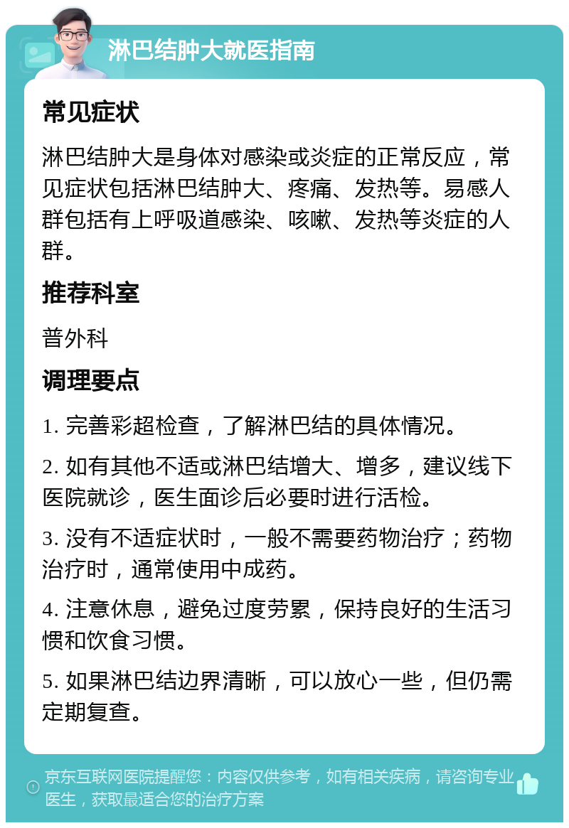 淋巴结肿大就医指南 常见症状 淋巴结肿大是身体对感染或炎症的正常反应，常见症状包括淋巴结肿大、疼痛、发热等。易感人群包括有上呼吸道感染、咳嗽、发热等炎症的人群。 推荐科室 普外科 调理要点 1. 完善彩超检查，了解淋巴结的具体情况。 2. 如有其他不适或淋巴结增大、增多，建议线下医院就诊，医生面诊后必要时进行活检。 3. 没有不适症状时，一般不需要药物治疗；药物治疗时，通常使用中成药。 4. 注意休息，避免过度劳累，保持良好的生活习惯和饮食习惯。 5. 如果淋巴结边界清晰，可以放心一些，但仍需定期复查。