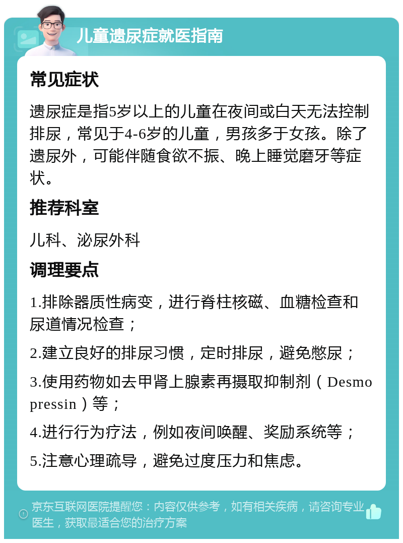 儿童遗尿症就医指南 常见症状 遗尿症是指5岁以上的儿童在夜间或白天无法控制排尿，常见于4-6岁的儿童，男孩多于女孩。除了遗尿外，可能伴随食欲不振、晚上睡觉磨牙等症状。 推荐科室 儿科、泌尿外科 调理要点 1.排除器质性病变，进行脊柱核磁、血糖检查和尿道情况检查； 2.建立良好的排尿习惯，定时排尿，避免憋尿； 3.使用药物如去甲肾上腺素再摄取抑制剂（Desmopressin）等； 4.进行行为疗法，例如夜间唤醒、奖励系统等； 5.注意心理疏导，避免过度压力和焦虑。