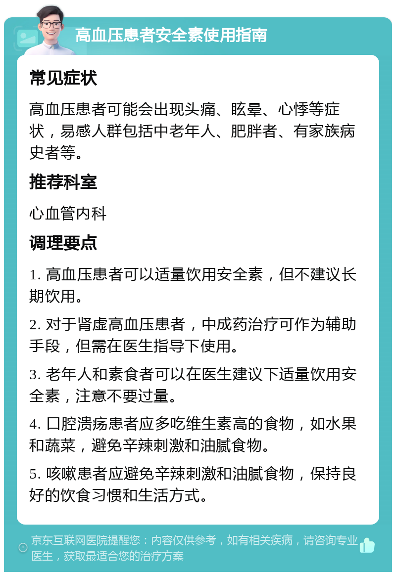 高血压患者安全素使用指南 常见症状 高血压患者可能会出现头痛、眩晕、心悸等症状，易感人群包括中老年人、肥胖者、有家族病史者等。 推荐科室 心血管内科 调理要点 1. 高血压患者可以适量饮用安全素，但不建议长期饮用。 2. 对于肾虚高血压患者，中成药治疗可作为辅助手段，但需在医生指导下使用。 3. 老年人和素食者可以在医生建议下适量饮用安全素，注意不要过量。 4. 口腔溃疡患者应多吃维生素高的食物，如水果和蔬菜，避免辛辣刺激和油腻食物。 5. 咳嗽患者应避免辛辣刺激和油腻食物，保持良好的饮食习惯和生活方式。