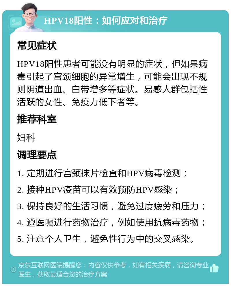 HPV18阳性：如何应对和治疗 常见症状 HPV18阳性患者可能没有明显的症状，但如果病毒引起了宫颈细胞的异常增生，可能会出现不规则阴道出血、白带增多等症状。易感人群包括性活跃的女性、免疫力低下者等。 推荐科室 妇科 调理要点 1. 定期进行宫颈抹片检查和HPV病毒检测； 2. 接种HPV疫苗可以有效预防HPV感染； 3. 保持良好的生活习惯，避免过度疲劳和压力； 4. 遵医嘱进行药物治疗，例如使用抗病毒药物； 5. 注意个人卫生，避免性行为中的交叉感染。