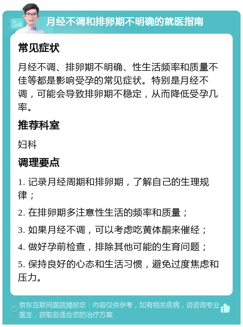 月经不调和排卵期不明确的就医指南 常见症状 月经不调、排卵期不明确、性生活频率和质量不佳等都是影响受孕的常见症状。特别是月经不调，可能会导致排卵期不稳定，从而降低受孕几率。 推荐科室 妇科 调理要点 1. 记录月经周期和排卵期，了解自己的生理规律； 2. 在排卵期多注意性生活的频率和质量； 3. 如果月经不调，可以考虑吃黄体酮来催经； 4. 做好孕前检查，排除其他可能的生育问题； 5. 保持良好的心态和生活习惯，避免过度焦虑和压力。