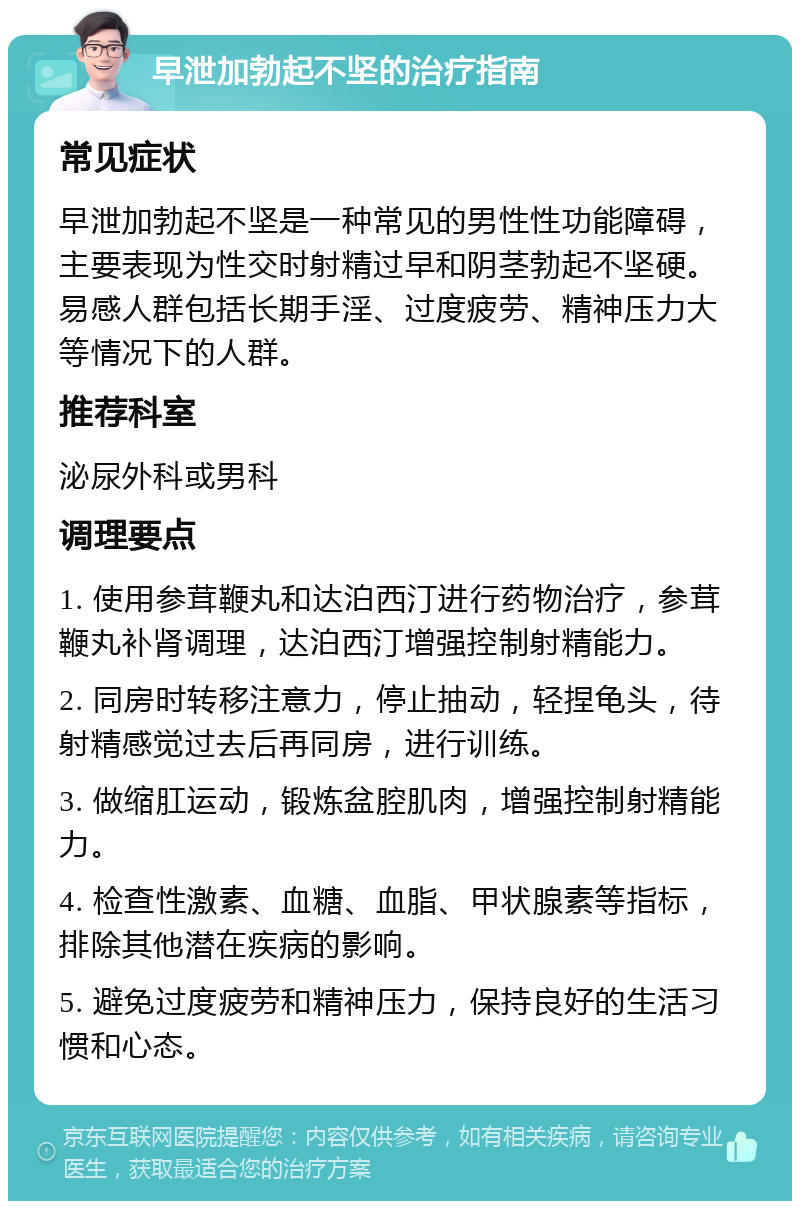 早泄加勃起不坚的治疗指南 常见症状 早泄加勃起不坚是一种常见的男性性功能障碍，主要表现为性交时射精过早和阴茎勃起不坚硬。易感人群包括长期手淫、过度疲劳、精神压力大等情况下的人群。 推荐科室 泌尿外科或男科 调理要点 1. 使用参茸鞭丸和达泊西汀进行药物治疗，参茸鞭丸补肾调理，达泊西汀增强控制射精能力。 2. 同房时转移注意力，停止抽动，轻捏龟头，待射精感觉过去后再同房，进行训练。 3. 做缩肛运动，锻炼盆腔肌肉，增强控制射精能力。 4. 检查性激素、血糖、血脂、甲状腺素等指标，排除其他潜在疾病的影响。 5. 避免过度疲劳和精神压力，保持良好的生活习惯和心态。