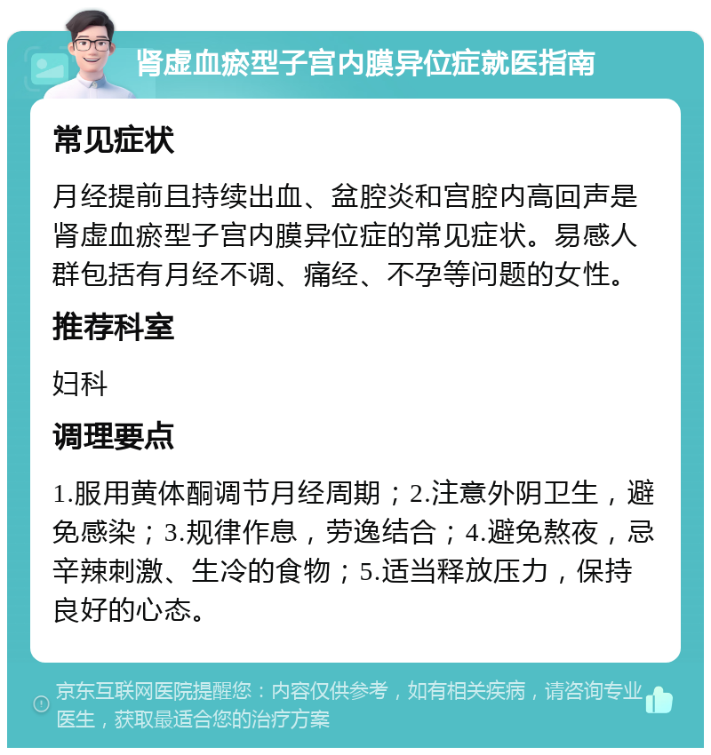 肾虚血瘀型子宫内膜异位症就医指南 常见症状 月经提前且持续出血、盆腔炎和宫腔内高回声是肾虚血瘀型子宫内膜异位症的常见症状。易感人群包括有月经不调、痛经、不孕等问题的女性。 推荐科室 妇科 调理要点 1.服用黄体酮调节月经周期；2.注意外阴卫生，避免感染；3.规律作息，劳逸结合；4.避免熬夜，忌辛辣刺激、生冷的食物；5.适当释放压力，保持良好的心态。