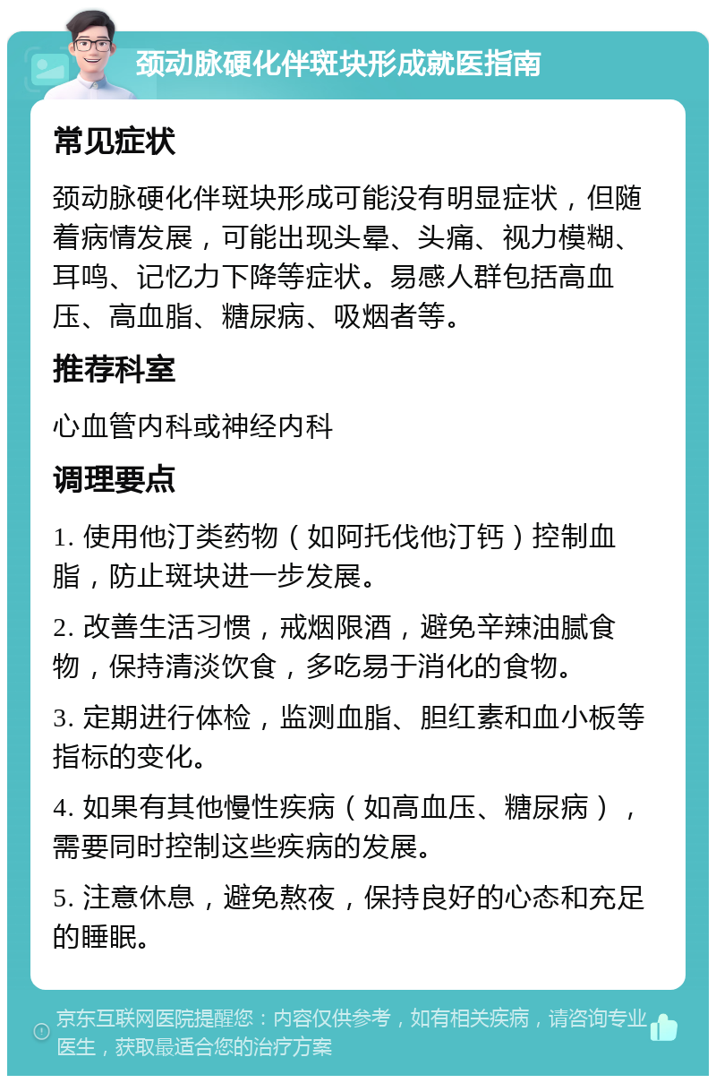 颈动脉硬化伴斑块形成就医指南 常见症状 颈动脉硬化伴斑块形成可能没有明显症状，但随着病情发展，可能出现头晕、头痛、视力模糊、耳鸣、记忆力下降等症状。易感人群包括高血压、高血脂、糖尿病、吸烟者等。 推荐科室 心血管内科或神经内科 调理要点 1. 使用他汀类药物（如阿托伐他汀钙）控制血脂，防止斑块进一步发展。 2. 改善生活习惯，戒烟限酒，避免辛辣油腻食物，保持清淡饮食，多吃易于消化的食物。 3. 定期进行体检，监测血脂、胆红素和血小板等指标的变化。 4. 如果有其他慢性疾病（如高血压、糖尿病），需要同时控制这些疾病的发展。 5. 注意休息，避免熬夜，保持良好的心态和充足的睡眠。