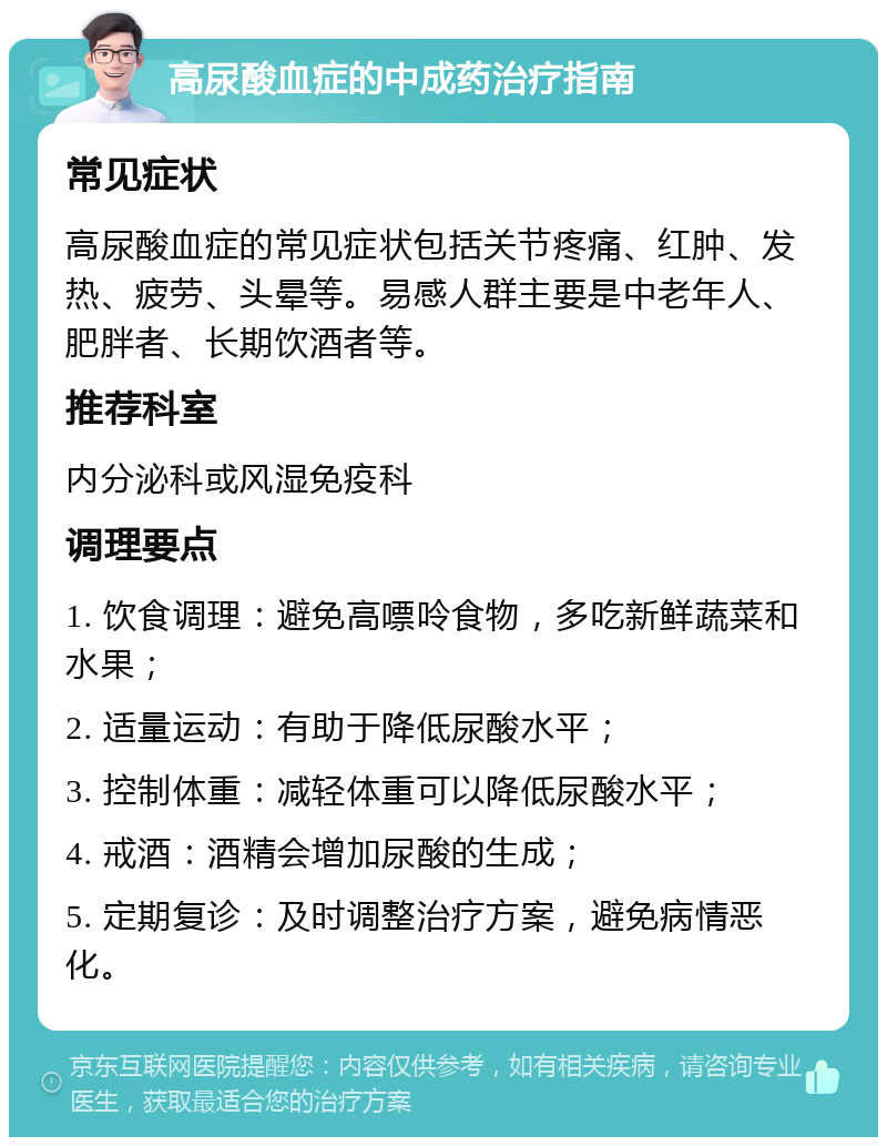 高尿酸血症的中成药治疗指南 常见症状 高尿酸血症的常见症状包括关节疼痛、红肿、发热、疲劳、头晕等。易感人群主要是中老年人、肥胖者、长期饮酒者等。 推荐科室 内分泌科或风湿免疫科 调理要点 1. 饮食调理：避免高嘌呤食物，多吃新鲜蔬菜和水果； 2. 适量运动：有助于降低尿酸水平； 3. 控制体重：减轻体重可以降低尿酸水平； 4. 戒酒：酒精会增加尿酸的生成； 5. 定期复诊：及时调整治疗方案，避免病情恶化。